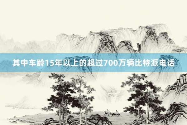 其中车龄15年以上的超过700万辆比特派电话